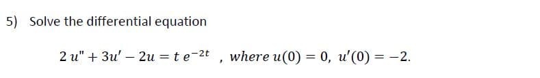 5) Solve the differential equation
2 u" + 3u' – 2u = te-2t
where u(0) = 0, u'(0) = -2.
