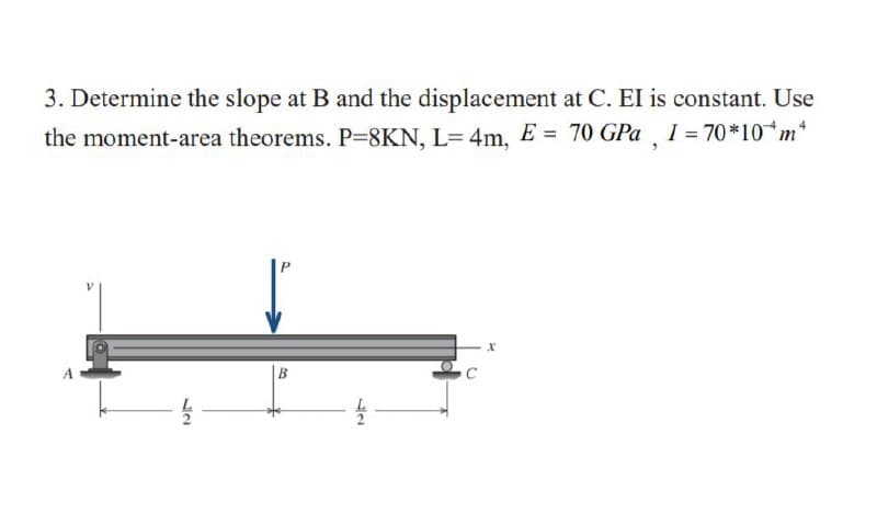 3. Determine the slope at B and the displacement at C. EI is constant. Use
I = 70 *10 m*
the moment-area theorems. P=8KN, L= 4m, E = 70 GPa
|B
