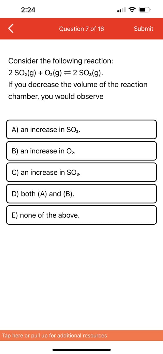2:24
Question 7 of 16
Consider the following reaction:
2 SO₂(g) + O₂(g) ⇒ 2 SO3(g).
If you
chamber, you would observe
decrease the volume of the reaction
A) an increase in SO2.
B) an increase in O₂.
C) an increase in SO3.
D) both (A) and (B).
E) none of the above.
Submit
Tap here or pull up for additional resources
