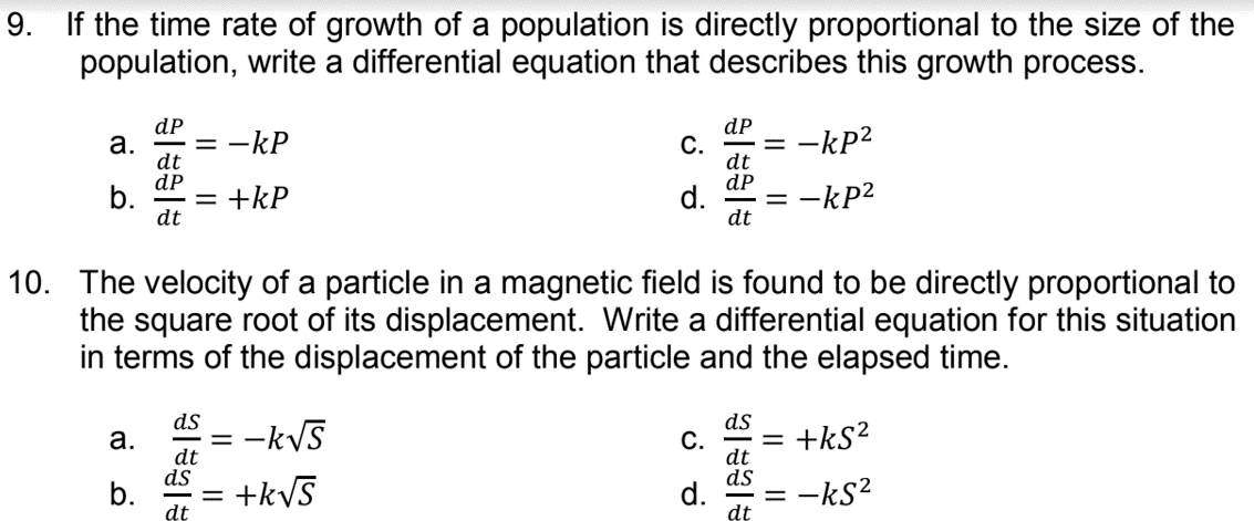 9. If the time rate of growth of a population is directly proportional to the size of the
population, write a differential equation that describes this growth process.
dP
dP
С.
dt
dP
d.
-kP
-kP2
dt
dP
b.
= +kP
dt
:-kP2
dt
10. The velocity of a particle in a magnetic field is found to be directly proportional to
the square root of its displacement. Write a differential equation for this situation
in terms of the displacement of the particle and the elapsed time.
ds
ds
C.
dt
ds
d.
dt
= -kVS
+ks?
a.
dt
ds
b.
dt
= +kyS
= -ks?
a.
