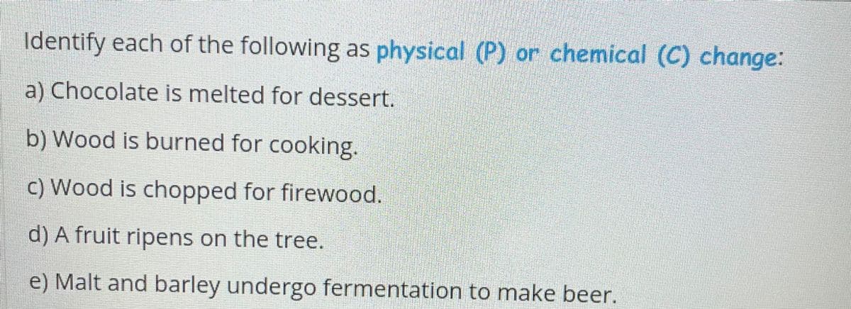 Identify each of the following as physical (P) or chemical (C) change:
a) Chocolate is melted for dessert.
b) Wood is burned for cooking.
c) Wood is chopped for firewood.
d) A fruit ripens on the tree.
e) Malt and barley undergo fermentation to make beer.
