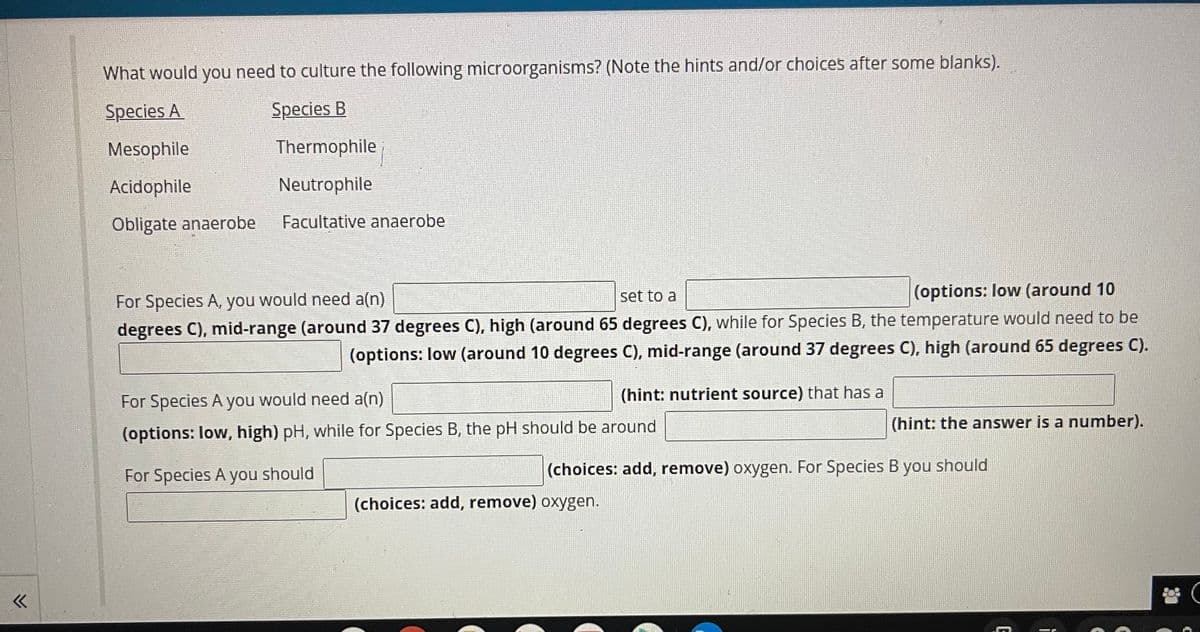 What would you need to culture the following microorganisms? (Note the hints and/or choices after some blanks).
Species A
Species B
Mesophile
Thermophile
Acidophile
Neutrophile
Obligate anaerobe
Facultative anaerobe
set to a
(options: low (around 10
For Species A, you would need a(n)
degrees C), mid-range (around 37 degrees C), high (around 65 degrees C), while for Species B, the temperature would need to be
(options: low (around 10 degrees C), mid-range (around 37 degrees C), high (around 65 degrees C).
(hint: nutrient source) that has a
For Species A you would need a(n)
(hint: the answer is a number).
(options: low, high) pH, while for Species B, the pH should be around
For Species A you should
(choices: add, remove) oxygen. For Species B you should
(choices: add, remove) oxygen.
E
