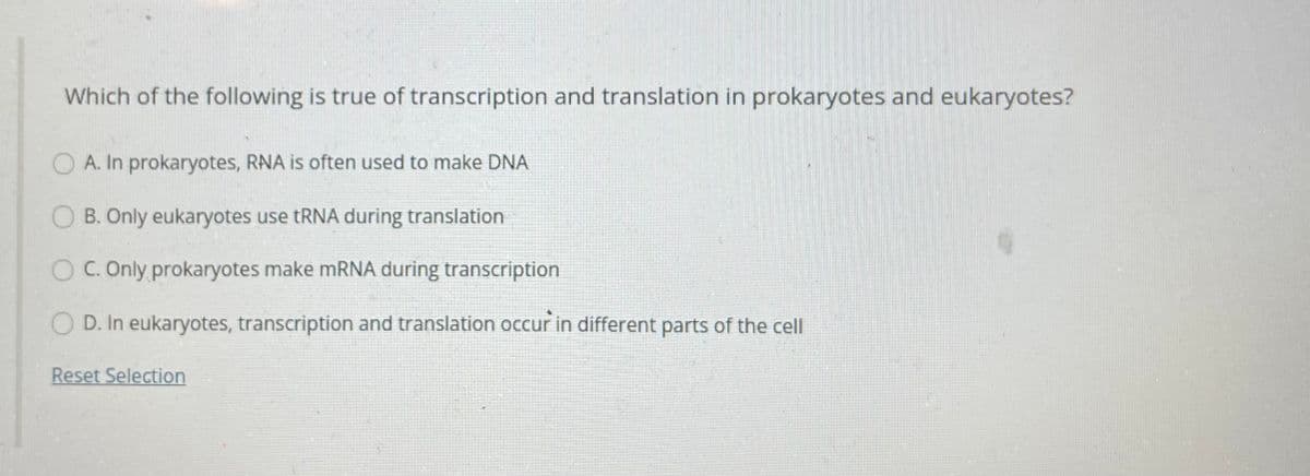 Which of the following is true of transcription and translation in prokaryotes and eukaryotes?
A. In prokaryotes, RNA is often used to make DNA
O B. Only eukaryotes use tRNA during translation
C. Only prokaryotes make mRNA during transcription
D. In eukaryotes, transcription and translation occur in different parts of the cll
Reset Selection
