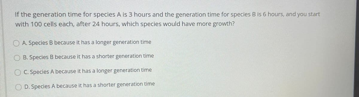 If the generation time for species A is 3 hours and the generation time for species B is 6 hours, and you start
with 100 cells each, after 24 hours, which species would have more growth?
A. Species B because it has a longer generation time
B. Species B because it has a shorter generation time
C. Species A because it has a longer generation time
O D. Species A because it has a shorter generation time
