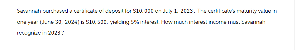 Savannah purchased a certificate of deposit for $10,000 on July 1, 2023. The certificate's maturity value in
one year (June 30, 2024) is $10, 500, yielding 5% interest. How much interest income must Savannah
recognize in 2023?