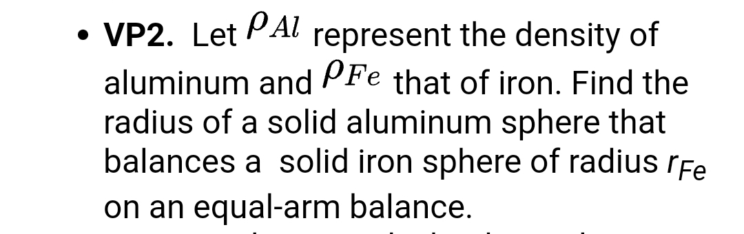 • VP2. Let PAl represent the density of
aluminum and PFe that of iron. Find the
radius of a solid aluminum sphere that
balances a solid iron sphere of radius rFe
on an equal-arm balance.
