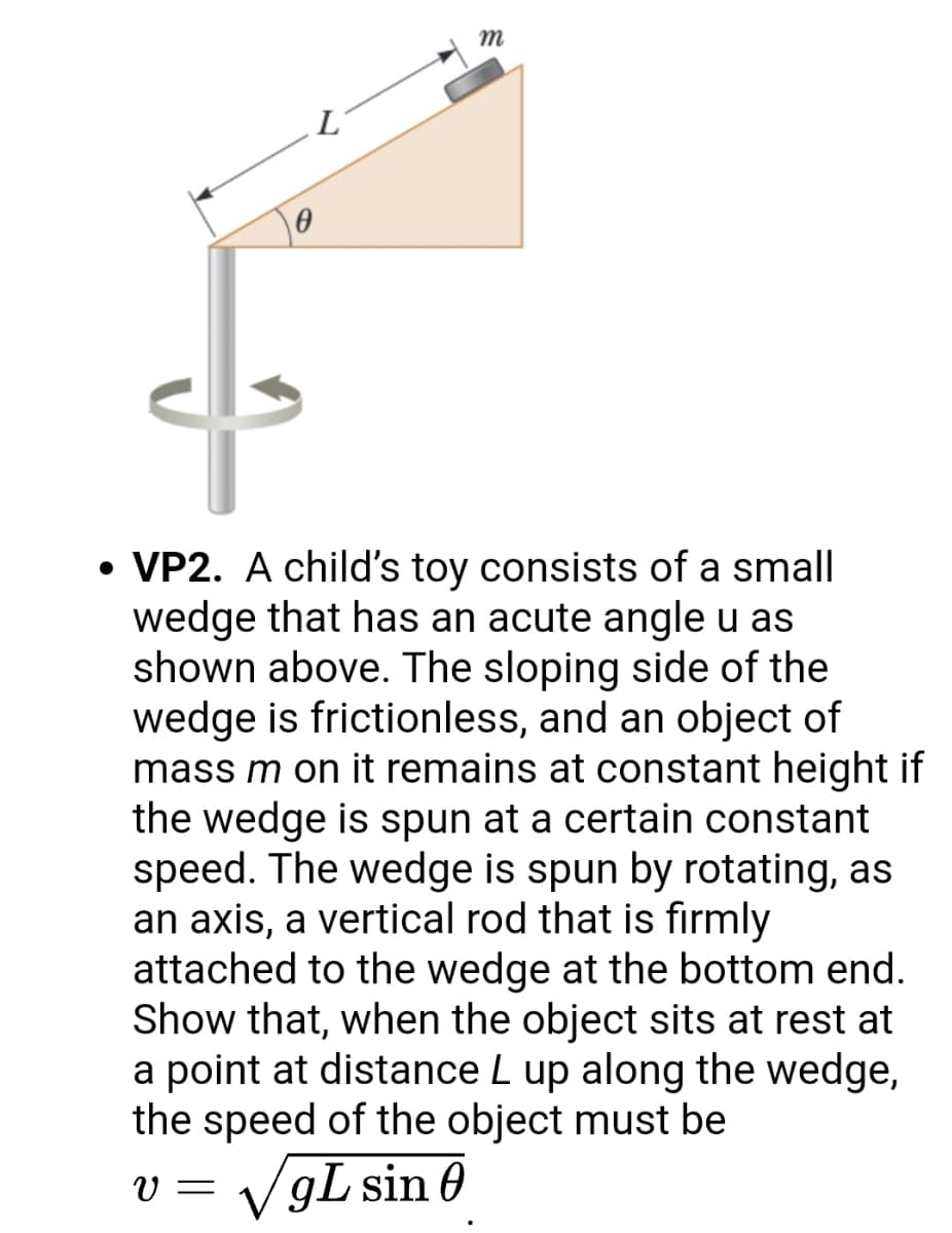 m
• VP2. A child's toy consists of a small
wedge that has an acute angle u as
shown above. The sloping side of the
wedge is frictionless, and an object of
mass m on it remains at constant height if
the wedge is spun at a certain constant
speed. The wedge is spun by rotating, as
an axis, a vertical rod that is firmly
attached to the wedge at the bottom end.
Show that, when the object sits at rest at
a point at distance L up along the wedge,
the speed of the object must be
VgL sin 0
V =
