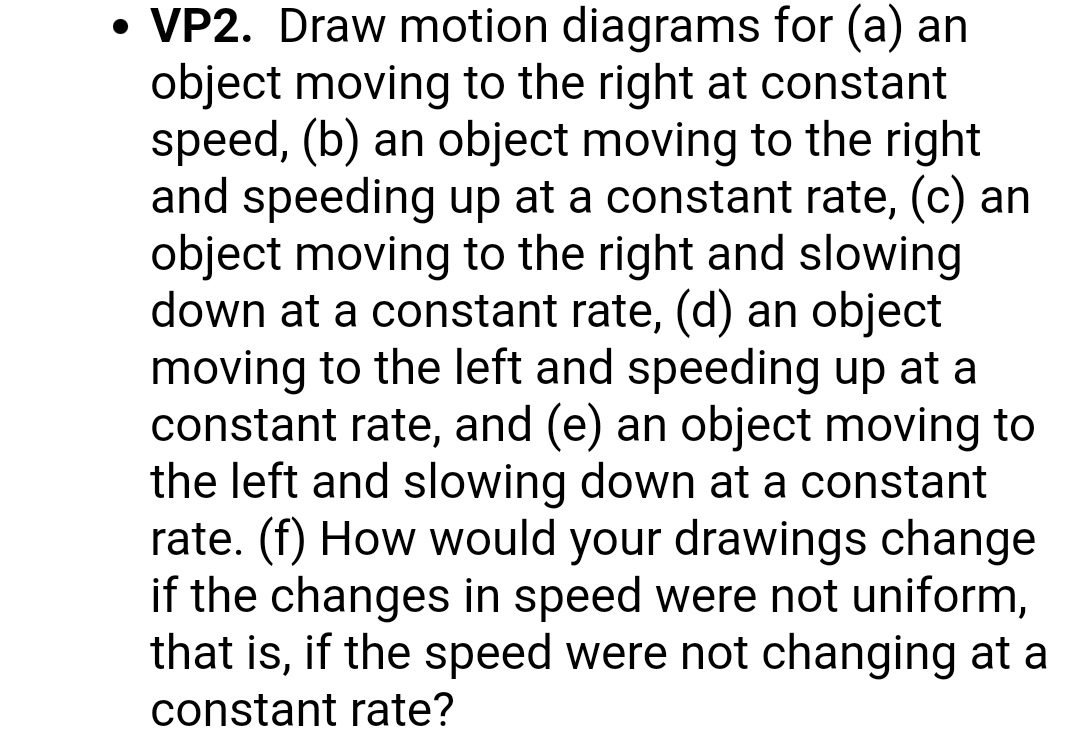 • VP2. Draw motion diagrams for (a) an
object moving to the right at constant
speed, (b) an object moving to the right
and speeding up at a constant rate, (c) an
object moving to the right and slowing
down at a constant rate, (d) an object
moving to the left and speeding up at a
constant rate, and (e) an object moving to
the left and slowing down at a constant
rate. (f) How would your drawings change
if the changes in speed were not uniform,
that is, if the speed were not changing at a
constant rate?
