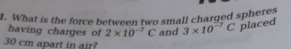having charges of 2 x10-7 C and 3 ×10 C placed
1. What is the force between two small charged spheres
30 cm apart in air?
