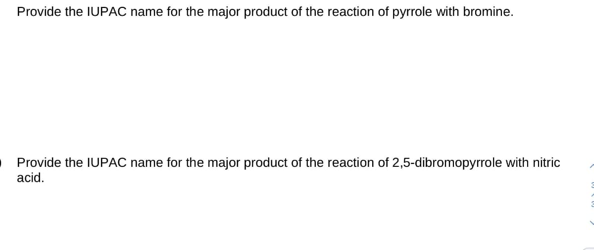 Provide the IUPAC name for the major product of the reaction of pyrrole with bromine.
Provide the IUPAC name for the major product of the reaction of 2,5-dibromopyrrole with nitric
acid.

