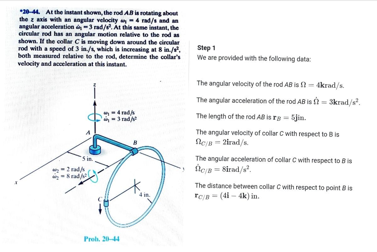 *20-44. At the instant shown, the rod AB is rotating about
the z axis with an angular velocity an = 4 rad/s and an
angular acceleration o =3 rad/s2. At this same instant, the
circular rod has an angular motion relative to the rod as
shown. If the collar C is moving down around the circular
rod with a speed of 3 in./s, which is increasing at 8 in./s,
both measured relative to the rod, determine the collar's
velocity and acceleration at this instant.
Step 1
We are provided with the following data:
The angular velocity of the rod AB is N = 4krad/s.
The angular acceleration of the rod AB is N = 3krad/s².
W1 = 4 rad/s
w = 3 rad/s2
The length of the rod AB is rB =
5jin.
A
The angular velocity of collar C with respect to B is
NC/B = 2irad/s.
В
5 in.
The angular acceleration of collar C with respect to B is
w2 = 2 rad/s
8 rad/s2
İC/B = 8irad/s?.
The distance between collar C with respect to point B is
4 in.
rc/в 3 (4i — 4k) in.
Prob. 20-44
