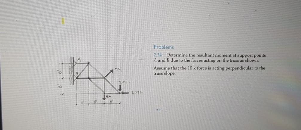 8
44
2
7.874
7.014
Problems
2.24 Determine the resultant moment at support points
A and B due to the forces acting on the truss as shown.
Assume that the 10 k force is acting perpendicular to the
truss slope.
