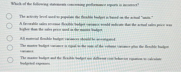 Which of the following statements concerning performance reports is incorrect?
The activity level used to populate the flexible budget is based on the actual "units."
A favorable sales revenue flexible budget variance would indicate that the actual sales price was
higher than the sales price used in the master budget.
All material flexible budget variances should be investigated.
The master budget variance is equal to the sum of the volume variance plus the flexible budget
variance.
O
The master budget and the flexible budget use different cost behavior equation to calculate
budgeted expenses.