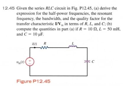 12.45 Given the series RLC circuit in Fig. P12.45, (a) derive the
expression for the half-power frequencies, the resonant
frequency, the bandwidth, and the quality factor for the
transfer characteristic I/Vn in terms of R, L, and C; (b)
compute the quantities in part (a) if R = 10 N, L = 50 mH,
and C = 10 µF.
%3D
