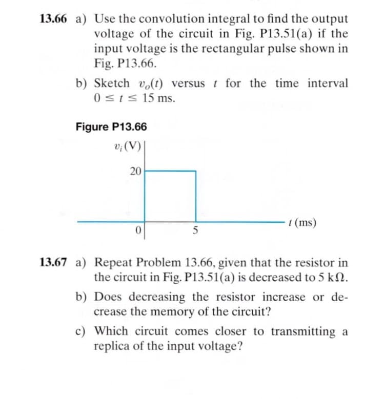 13.66 a) Use the convolution integral to find the output
voltage of the circuit in Fig. P13.51(a) if the
input voltage is the rectangular pulse shown in
Fig. P13.66.
b) Sketch vo(t) versus t for the time interval
0SIS 15 ms.
Figure P13.66
v; (V) |
20
t (ms)
13.67 a) Repeat Problem 13.66, given that the resistor in
the circuit in Fig. P13.51(a) is decreased to 5 k2.
b) Does decreasing the resistor increase or de-
crease the memory of the circuit?
c) Which circuit comes closer to transmitting a
replica of the input voltage?
