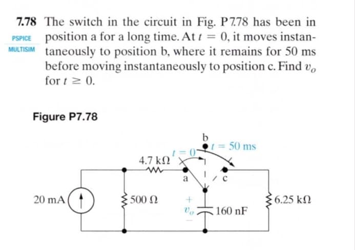 7.78 The switch in the circuit in Fig. P778 has been in
PSPICE position a for a long time. At t = 0, it moves instan-
ULTISIM taneously to position b, where it remains for 50 ms
before moving instantaneously to position c. Find v,
for t 2 0.
%3D
Figure P7.78
50 ms
4.7 kN
a
20 mA(
500 N
6.25 kN
160 nF
