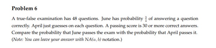 Problem 6
A true-false examination has 48 questions. June has probability of answering a question
correctly. April just guesses on each question. A passing score is 30 or more correct answers.
Compare the probability that June passes the exam with the probability that April passes it.
(Note: You can leave your answer with NA(a, b) notation.)