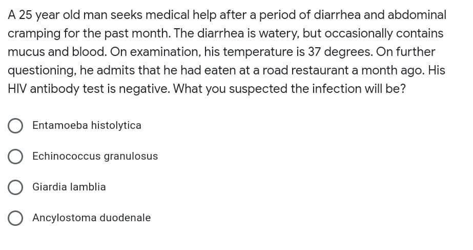 A 25 year old man seeks medical help after a period of diarrhea and abdominal
cramping for the past month. The diarrhea is watery, but occasionally contains
mucus and blood. On examination, his temperature is 37 degrees. On further
questioning, he admits that he had eaten at a road restaurant a month ago. His
HIV antibody test is negative. What you suspected the infection will be?
Entamoeba histolytica
Echinococcus granulosus
Giardia lamblia
Ancylostoma duodenale
