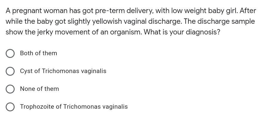 A pregnant woman has got pre-term delivery, with low weight baby girl. After
while the baby got slightly yellowish vaginal discharge. The discharge sample
show the jerky movement of an organism. What is your diagnosis?
Both of them
Cyst of Trichomonas vaginalis
None of them
O Trophozoite of Trichomonas vaginalis
