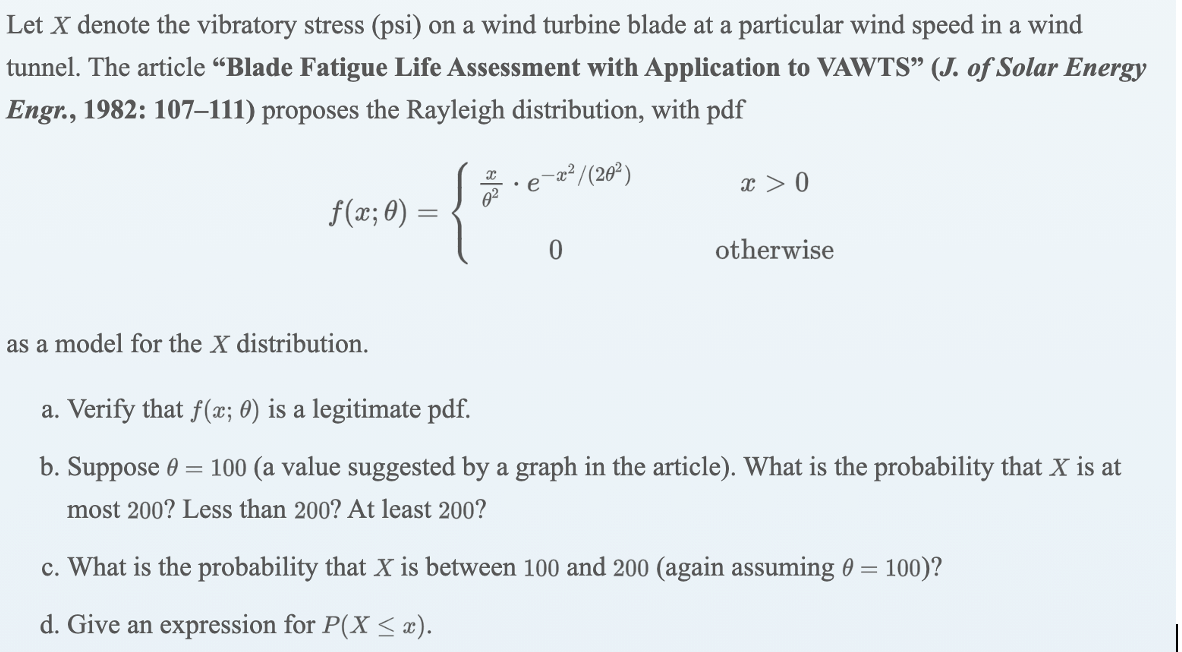 Let X denote the vibratory stress (psi) on a wind turbine blade at a particular wind speed in a wind
tunnel. The article “Blade Fatigue Life Assessment with Application to VAWTS" (J. of Solar Energy
Engr., 1982: 107–111) proposes the Rayleigh distribution, with pdf
{*
-a² /(20²)
x > 0
•e
f(x; 0) =
otherwise
as a model for the X distribution.
a. Verify that f(x; 0) is a legitimate pdf.
b. Suppose 0 = 100 (a value suggested by a graph in the article). What is the probability that X is at
most 200? Less than 200? At least 200?
c. What is the probability that X is between 100 and 200 (again assuming 0 = 100)?
d. Give an expression for P(X < æ).
