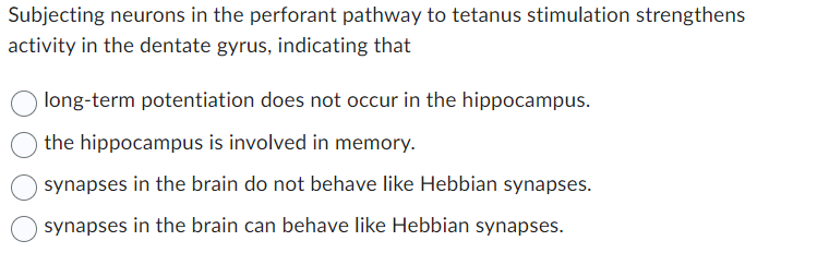 Subjecting neurons in the perforant pathway to tetanus stimulation strengthens
activity in the dentate gyrus, indicating that
long-term potentiation does not occur in the hippocampus.
the hippocampus is involved in memory.
synapses in the brain do not behave like Hebbian synapses.
synapses in the brain can behave like Hebbian synapses.