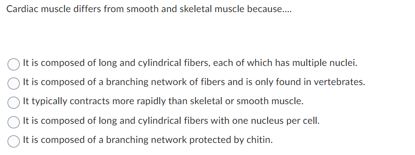 Cardiac muscle differs from smooth and skeletal muscle because....
It is composed of long and cylindrical fibers, each of which has multiple nuclei.
It is composed of a branching network of fibers and is only found in vertebrates.
It typically contracts more rapidly than skeletal or smooth muscle.
It is composed of long and cylindrical fibers with one nucleus per cell.
It is composed of a branching network protected by chitin.