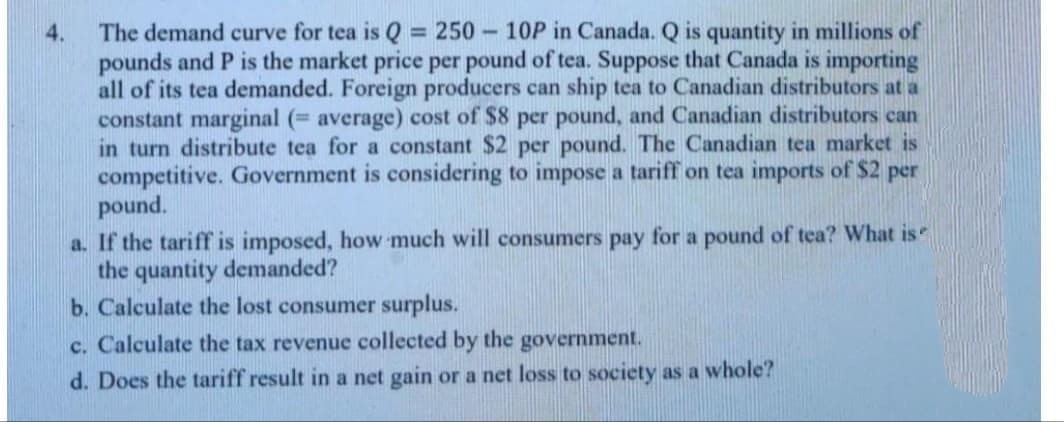 The demand curve for tea is Q = 250 - 10P in Canada. Q is quantity in millions of
pounds and P is the market price per pound of tea. Suppose that Canada is importing
all of its tea demanded. Foreign producers can ship tea to Canadian distributors at a
constant marginal (= average) cost of $8 per pound, and Canadian distributors can
in turn distribute tea for a constant $2 per pound. The Canadian tea market is
competitive. Government is considering to impose a tariff on tea imports of $2 per
pound.
a. If the tariff is imposed, how much will consumers pay for a pound of tea? What is"
the quantity demanded?
b. Calculate the lost consumer surplus.
4.
c. Calculate the tax revenue collected by the government.
d. Does the tariff result in a net gain or a net loss to society as a whole?
