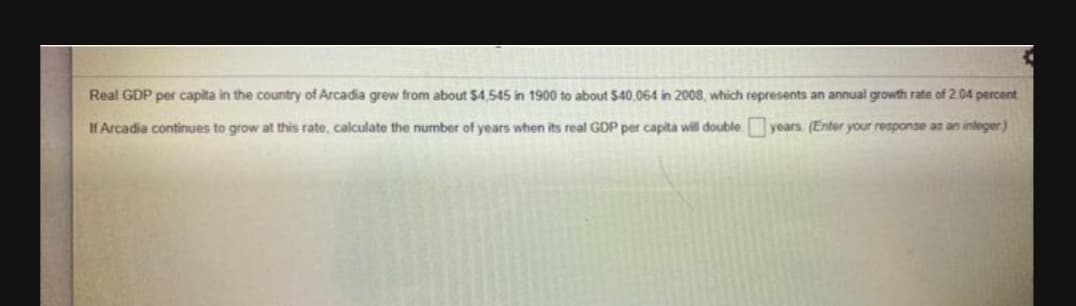 Real GDP per capita in the country of Arcadia grew from about $4.545 in 1900 to about $40.064 in 2008, which represents an annual growth rate of 2.04 percent
IH Arcadia continues to grow at this rate, calculate the number of years when its real GDP per capita will double years. (Enter your response as an integer)
