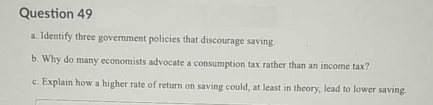 Question 49
a. Identify three government policies that discourage saving.
b. Why do many economists advocate a consumption tax rather than an income tax?
c. Explain howa higher rate of return on saving could, at least in theory, lead to lower saving.
