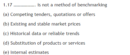 1.17 . is not a method of benchmarking
(a) Competing tenders, quotations or offers
(b) Existing and stable market prices
(c) Historical data or reliable trends
(d) Substitution of products or services
(e) Internal estimates
