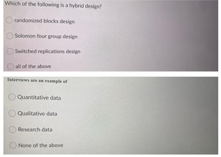 Which of the following is a hybrid design?
randomized blocks design
Solomon four group design
Switched replications design
all of the above
Interviews are an example of
Quantitative data
Qualitative data
Research data
None of the above
