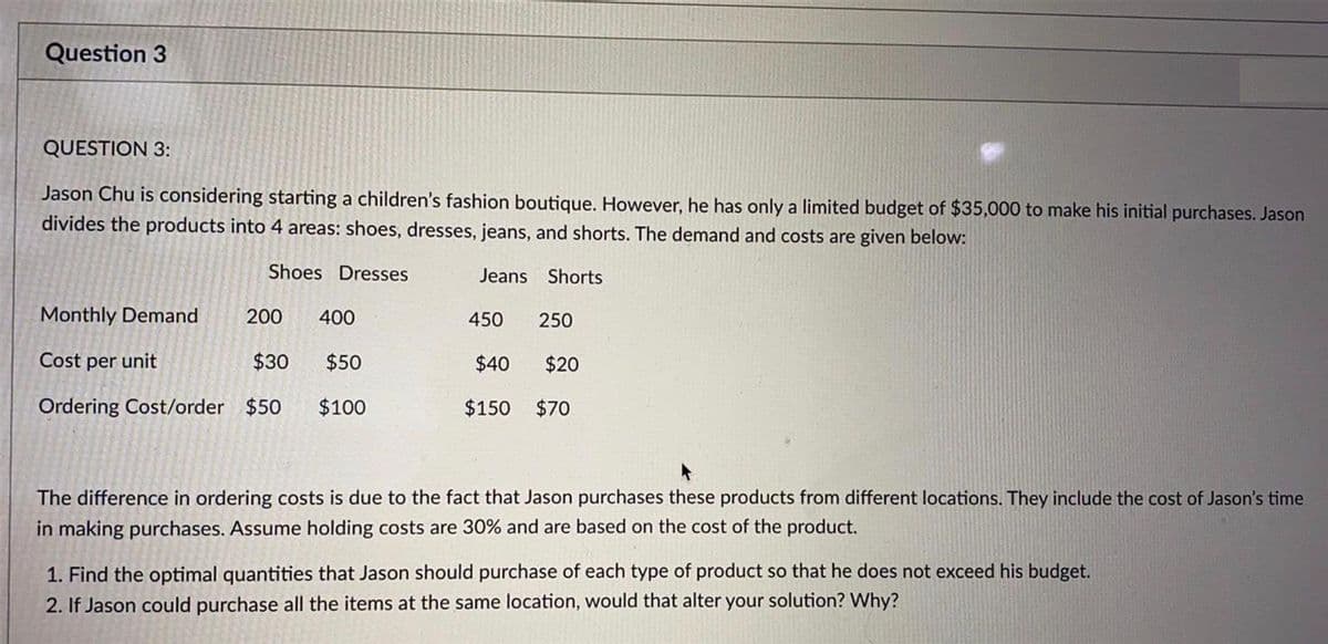 Question 3
QUESTION 3:
Jason Chu is considering starting a children's fashion boutique. However, he has only a limited budget of $35,000 to make his initial purchases. Jason
divides the products into 4 areas: shoes, dresses, jeans, and shorts. The demand and costs are given below:
Shoes Dresses
Jeans Shorts
Monthly Demand
200
400
450
250
Cost per unit
$30
$50
$40
$20
Ordering Cost/order $50
$100
$150
$70
The difference in ordering costs is due to the fact that Jason purchases these products from different locations. They include the cost of Jason's time
in making purchases. Assume holding costs are 30% and are based on the cost of the product.
1. Find the optimal quantities that Jason should purchase of each type of product so that he does not exceed his budget.
2. If Jason could purchase all the items at the same location, would that alter your solution? Why?
