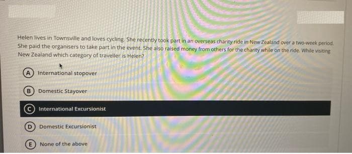 Helen lives in Townsville and loves cycling. She recently took part in an overseas charity ride in New Zealand over a two-week period.
She paid the organisers to take part in the event. She also raised money from others for the charity while on the ride. While visiting
New Zealand which category of traveller is Helen?
International stopover
B
Domestic Stayover
International Excursionist
Domestic Excursionist
E None of the above
