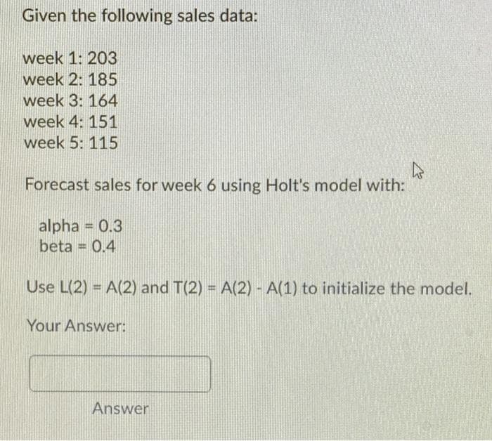 Given the following sales data:
week 1: 203
week 2: 185
week 3: 164
week 4: 151
week 5: 115
Forecast sales for week 6 using Holt's model with:
alpha = 0.3
beta = 0.4
Use L(2) = A(2) and T(2) = A(2) - A(1) to initialize the model.
%3D
Your Answer:
Answer
