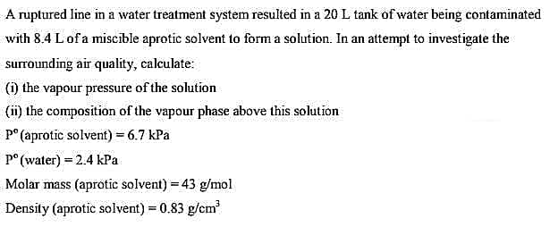 A ruptured line in a water treatment system resulted in a 20 L tank of water being contaminated
with 8.4 L of a miscible aprotic solvent to form a solution. In an attempt to investigate the
surrounding air quality, calculate:
(i) the vapour pressure of the solution
(ii) the composition of the vapour phase above this solution
Pº (aprotic solvent) = 6.7 kPa
pº (water) = 2.4 kPa
Molar mass (aprotic solvent) = 43 g/mol
Density (aprotic solvent) = 0.83 g/cm³