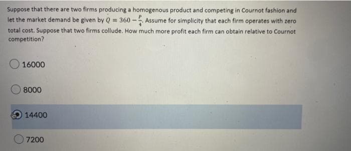 Suppose that there are two firms producing a homogenous product and competing in Cournot fashion and
let the market demand be given by Q = 360 - Assume for simplicity that each firm operates with zero
total cost. Suppose that two firms collude. How much more profit each firm can obtain relative to Cournot
competition?
16000
8000
14400
7200