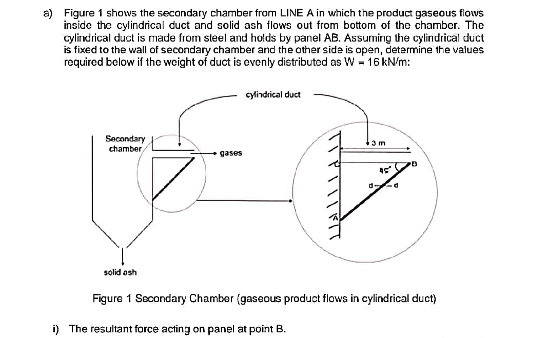 a) Figure 1 shows the secondary chamber from LINE A in which the product gaseous flows
inside the cylindrical duct and solid ash flows out from bottom of the chamber. The
cylindrical duct is made from steel and holds by panel AB. Assuming the cylindrical duct
is fixed to the wall of secondary chamber and the other side is open, determine the values
required below if the weight of duct is evenly distributed as W = 16 kN/m:
Secondary
chamber
solid ash
gases
cylindrical duct
3 m
i) The resultant force acting on panel at point B.
45°
d
Figure 1 Secondary Chamber (gaseous product flows in cylindrical duct)