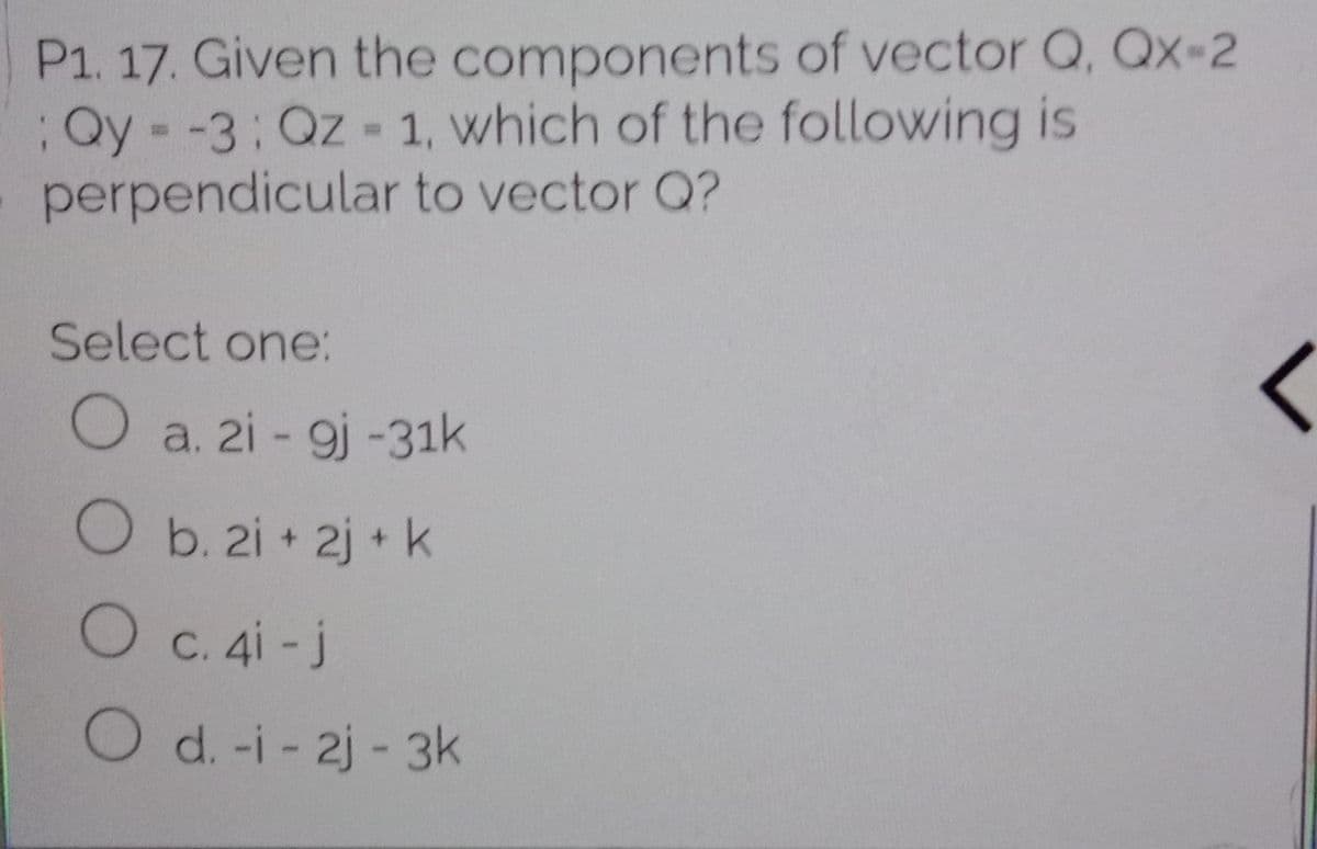 P1. 17. Given the components of vector Q, Qx-2
:Qy--3:Qz- 1, which of the following is
perpendicular to vector Q?
Select one:
O a. 2i - 9j -31k
Ob. 2i + 2j + k
Oc. 4i-j
Od.-i- 2j -3k
