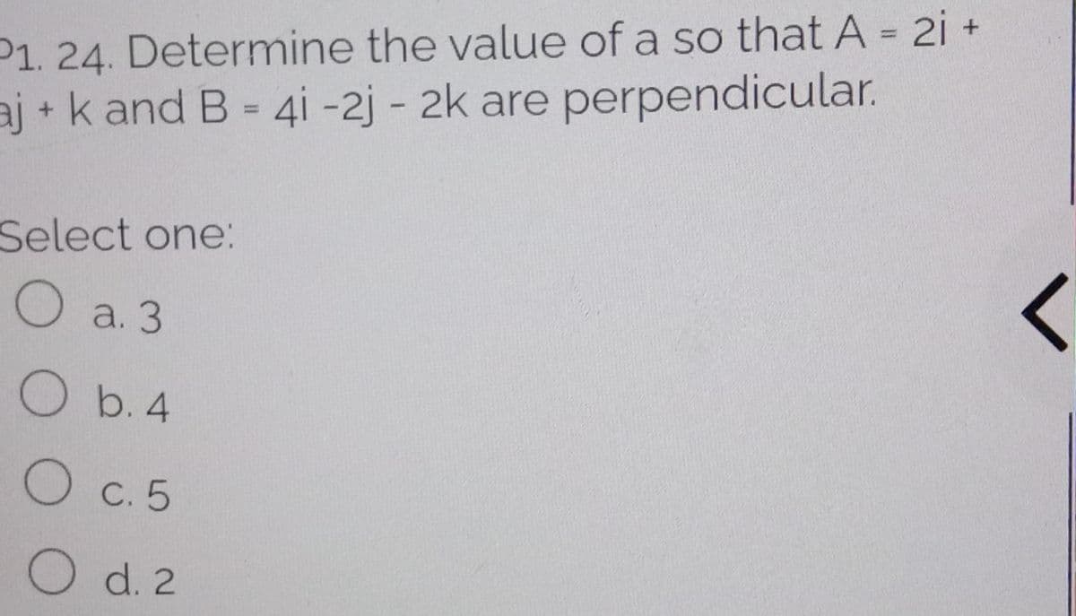 P1. 24. Determine the value of a so that A = 2i +
aj + k and B = 4i -2j - 2k are perpendicular.
%3D
%3D
Select one:
О а. 3
O b. 4
O c. 5
O d. 2
