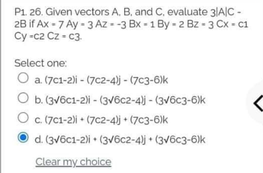 P1. 26. Given vectors A, B, and C, evaluate 3|A|C -
2B if Ax = 7 Ay = 3 Az = -3 Bx = 1 By 2 Bz 3 Cx c1
Cy =c2 Cz = c3.
Select one:
O a. (7c1-2)i - (7c2-4)j - (7c3-6)k
O b. (3v6c1-2)i - (3v6c2-4)j - (3v6c3-6)k
c. (7C1-2)i + (7c2-4)j + (7c3-6)k
O d. (3v6c1-2)i + (3v6c2-4)j + (3v6c3-6)k
Clear my choice
