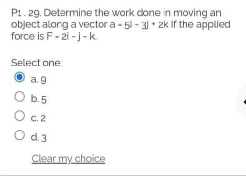 P1. 29. Determine the work done in moving an
object along a vector a 5i - 3j + 2k if the applied
force is F - 2i -j -k.
Select one:
а. 9
O b.5
О с. 2
O d. 3
Clear my choice
