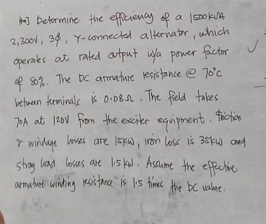 #43 Determine the efficiency of a IsookVA
2,300V, 38, Y-connected alternator, which
✓
operates at rated output u/a power factor
of 80%. The bc armature resistance @ 70°c
between terminals is 0.08. The field takes
70A at 120V from the exciter equipment. Friction
& windage losses are 15kw, Iron loss is 35kw and
stray load losses are 1.5kw. Assume the effective
armature winding resistance is I's times the bc value.
