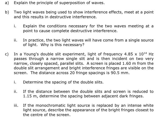 a)
Explain the principle of superposition of waves.
b) Two light waves being used to show interference effects, meet at a point
and this results in destructive interference.
i.
ii.
i.
Explain the conditions necessary for the two waves meeting at a
point to cause complete destructive interference.
c)
In a Young's double slit experiment, light of frequency 4.85 x 10¹4 Hz
passes through a narrow single slit and is then incident on two very
narrow, closely spaced, parallel slits. A screen is placed 1.60 m from the
double slit arrangement and bright interference fringes are visible on the
screen. The distance across 20 fringe spacings is 90.5 mm.
Determine the spacing of the double slits.
If the distance between the double slits and screen is reduced to
1.15 m, determine the spacing between adjacent dark fringes.
ii.
In practice, the two light waves will have come from a single source
of light. Why is this necessary?
iii. If the monochromatic light source is replaced by an intense white
light source, describe the appearance of the bright fringes closest to
the centre of the screen.