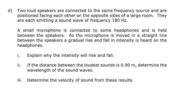 d) Two loud speakers are connected to the same frequency source and are
positioned facing each other on the opposite sides of a large room. They
are each emitting a sound wave of frequency 180 Hz.
A small microphone is connected to some headphones and is held
between the speakers. As the microphone is moved in a straight line
between the speakers a gradual rise and fall in intensity is heard on the
headphones.
Explain why the intensity will rise and fall.
If the distance between the loudest sounds is 0.90 m, determine the
wavelength of the sound waves.
iii. Determine the velocity of sound from these results.
i.
ii.