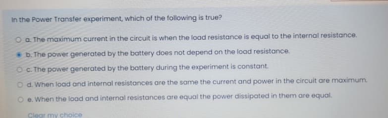 In the Power Transfer experiment, which of the following is true?
O a. The maximum current in the circuit is when the load resistance is equal to the internal resistance.
• b. The power generated by the battery does not depend on the load resistance.
O c The power generated by the battery during the experiment is constant.
O d. When load and internal resistances are the same the current and power in the circuit are maximum.
O e. When the load and internal resistances are equal the power dissipated in them are equal.
Clear my choice
