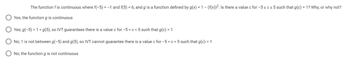 -
The function f is continuous where f(-5) = −1 and f(5) = 6, and g is a function defined by g(x) = 1 − (f(x))². Is there a value c for -5 ≤ c ≤ 5 such that g(c) = 1? Why, or why not?
Yes; the function g is continuous
Yes; g(-5) < 1 < g(5), so IVT guarantees there is a value c for -5 < c < 5 such that g(c) = 1
No; 1 is not between g(-5) and g(5), so IVT cannot guarantee there is a value c for -5 < c < 5 such that g(c) = 1
No; the function g is not continuous