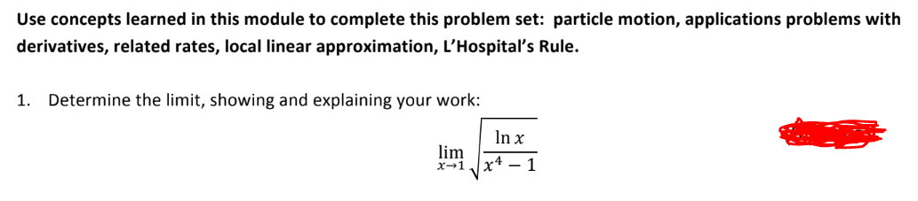 Use concepts learned in this module to complete this problem set: particle motion, applications problems with
derivatives, related rates, local linear approximation, L'Hospital's Rule.
1. Determine the limit, showing and explaining your work:
In x
√√√x²-1
lim
x→1.