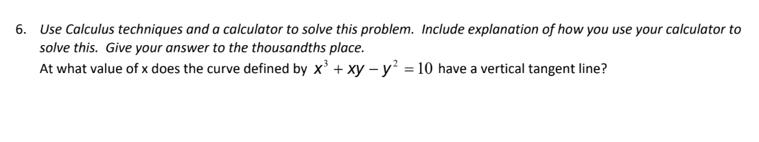 6.
Use Calculus techniques and a calculator to solve this problem. Include explanation of how you use your calculator to
solve this. Give your answer to the thousandths place.
At what value of x does the curve defined by x³ + xy - y² = 10 have a vertical tangent line?