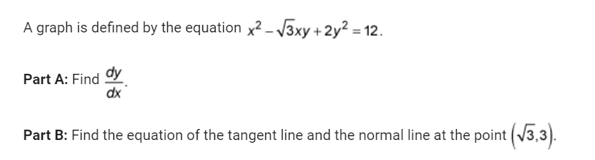 A graph is defined by the equation x²-√√3xy + 2y² =
Part A: Find dy
dx
Part B: Find the equation of the tangent line and the normal line at the point (√3,3).