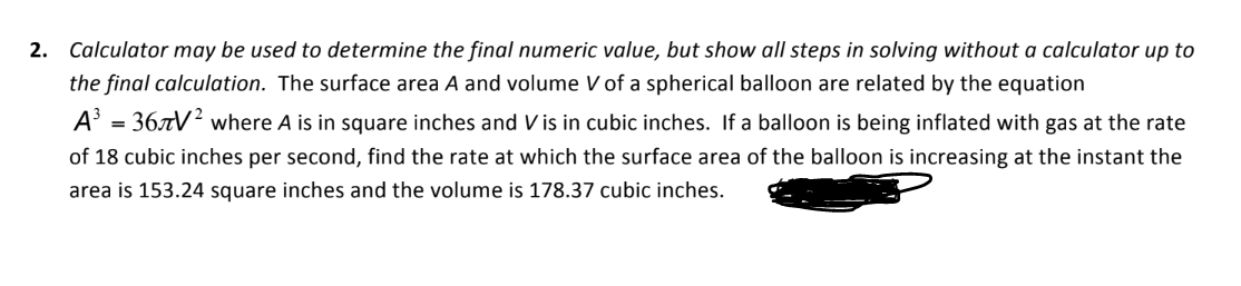 2. Calculator may be used to determine the final numeric value, but show all steps in solving without a calculator up to
the final calculation. The surface area A and volume V of a spherical balloon are related by the equation
A³ = 367V² where A is in square inches and Vis in cubic inches. If a balloon is being inflated with gas at the rate
of 18 cubic inches per second, find the rate at which the surface area of the balloon is increasing at the instant the
area is 153.24 square inches and the volume 178.37 cubic inches.